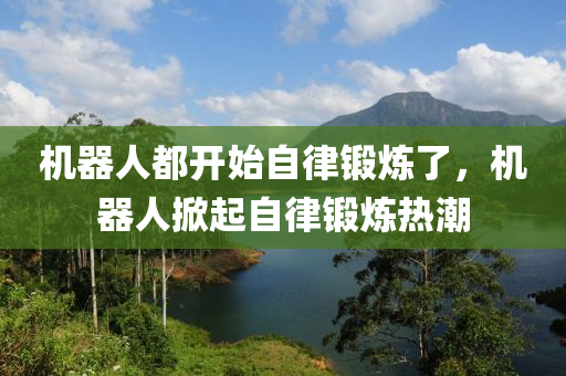 機器人都開始自律鍛煉了，機器人掀起自律鍛煉熱潮液壓動力機械,元件制造