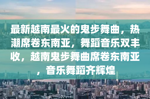 最新越南最火的鬼步舞曲，熱潮席卷東南亞，舞蹈音樂雙豐收，越南鬼步舞曲席卷東南亞，音樂舞蹈齊輝煌液壓動力機(jī)械,元件制造