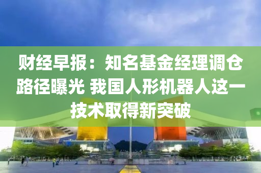 財經早報：知名基金經理調倉路徑曝光 我國人形機器人這一技術取得新突破液壓動力機械,元件制造