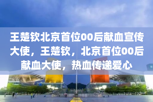 液壓動力機械,元件制造王楚欽北京首位00后獻血宣傳大使，王楚欽，北京首位00后獻血大使，熱血傳遞愛心