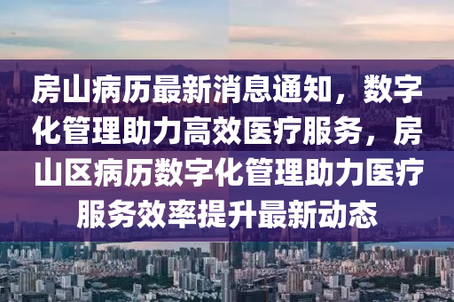 房山病歷最新消息通知，數(shù)字化管理助力高效醫(yī)療服務(wù)，房山區(qū)病歷數(shù)字化管理助力醫(yī)療服務(wù)效率提升最新液壓動(dòng)力機(jī)械,元件制造動(dòng)態(tài)