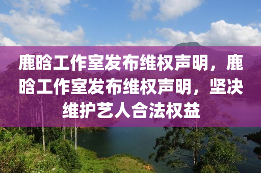 鹿晗工作室發(fā)布維權(quán)聲液壓動(dòng)力機(jī)械,元件制造明，鹿晗工作室發(fā)布維權(quán)聲明，堅(jiān)決維護(hù)藝人合法權(quán)益