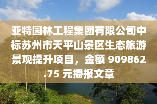 亞特園林工程集團(tuán)有限公司中標(biāo)蘇州市天平山景區(qū)生態(tài)旅游景觀提升項(xiàng)目，金額 909862.75 元播報(bào)文章液壓動(dòng)力機(jī)械,元件制造