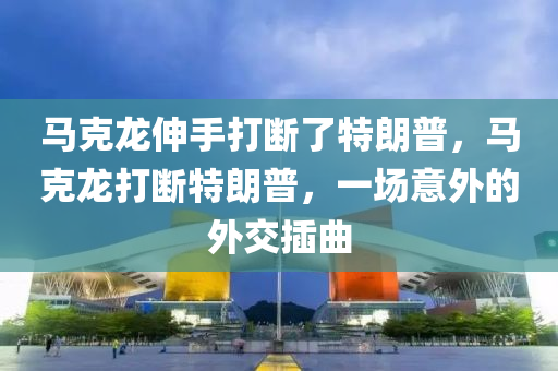 馬克龍伸手打斷了特朗普，馬克龍打斷特朗普，一場意外的外交插曲液壓動力機(jī)械,元件制造