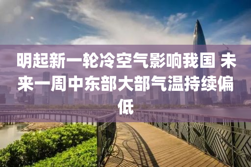 明起新一輪冷空氣影響我國 未來一周中東部大部氣溫持續(xù)偏低液壓動力機械,元件制造