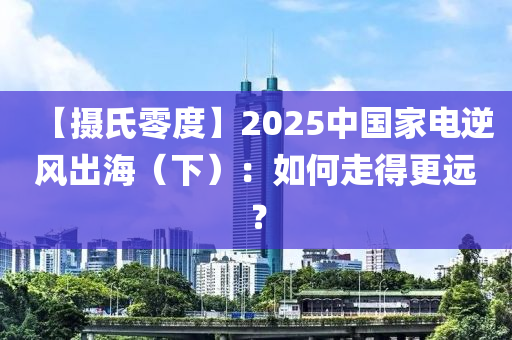 【攝氏零液壓動力機(jī)械,元件制造度】2025中國家電逆風(fēng)出海（下）：如何走得更遠(yuǎn)？