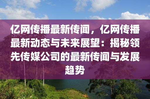 億網傳播最新傳聞，億網傳播最新動態(tài)與未來展望：揭秘領先傳媒公司的最新傳聞與發(fā)展趨勢液壓動力機械,元件制造