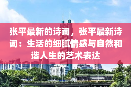 張平最新的詩(shī)詞，張平最新詩(shī)詞：生活液壓動(dòng)力機(jī)械,元件制造的細(xì)膩情感與自然和諧人生的藝術(shù)表達(dá)