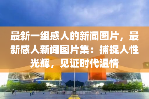 最新一組感人的新聞圖片，最新感人新聞圖片集：捕捉人性光輝，見證時(shí)代溫情液壓動(dòng)力機(jī)械,元件制造