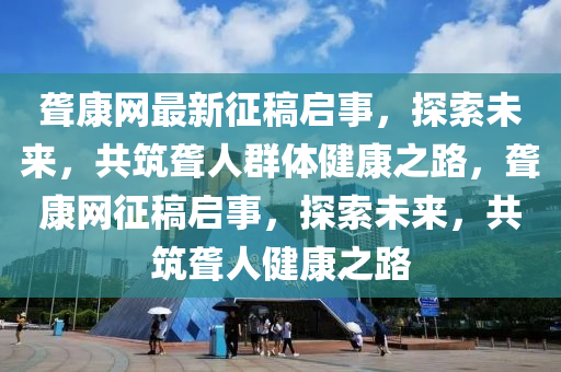 聾康網(wǎng)最新征稿啟事，探索未來，共筑聾人群體健康之路，聾康網(wǎng)征稿啟事，探索未來液壓動力機(jī)械,元件制造，共筑聾人健康之路