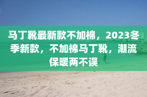 馬丁靴最新款不加棉，2023冬季新款，不加棉馬丁靴，潮流保暖兩不誤液壓動力機(jī)械,元件制造