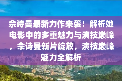 佘詩曼最新力作來襲！解析她電影中的多重魅力與演技巔峰，佘詩曼新片綻放，演技巔峰魅力全解析液壓動力機械,元件制造