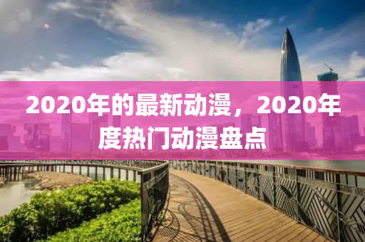 2020年的最新動漫，2020年度熱門動漫盤點液壓動力機械,元件制造