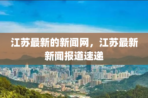 江蘇最新的新聞網(wǎng)，江蘇最新新聞報道速遞液壓動力機械,元件制造