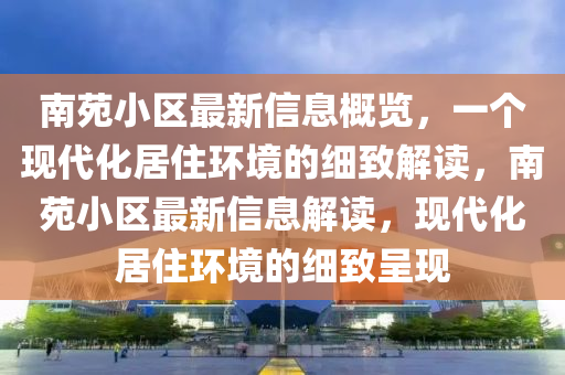 南苑小區(qū)最新信息概覽，一個現(xiàn)代化居住環(huán)境的細致解讀，南苑小區(qū)最新信息解讀，現(xiàn)代化居住環(huán)境的細致呈現(xiàn)液壓動力機械,元件制造