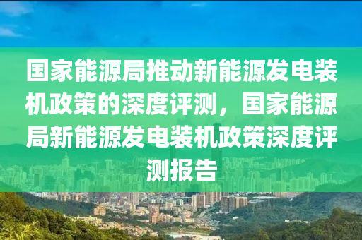 國家能源局推動新能源發(fā)電裝機政策的深度評測，國家能源局新能源發(fā)電裝機政策深度評測報告液壓動力機械,元件制造