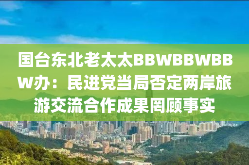 國臺東北老太太BBWBBWBBW辦：民進液壓動力機械,元件制造黨當局否定兩岸旅游交流合作成果罔顧事實