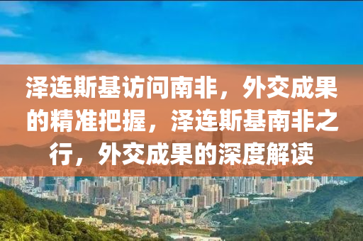 澤連斯基訪問液壓動力機(jī)械,元件制造南非，外交成果的精準(zhǔn)把握，澤連斯基南非之行，外交成果的深度解讀