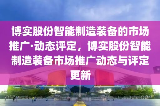 博實股份智能制造裝備的市場推廣·動態(tài)評定，博實股份智能制造裝備市場推廣動態(tài)與評定更新液壓動力機械,元件制造