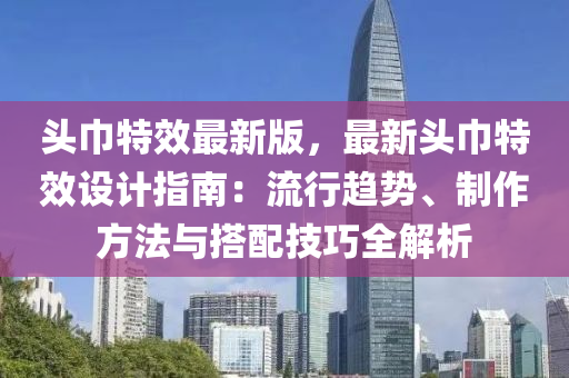 頭巾特效最新版，最新頭巾特效設(shè)計指南：流行趨勢、制作方法與搭配技巧全解析液壓動力機(jī)械,元件制造