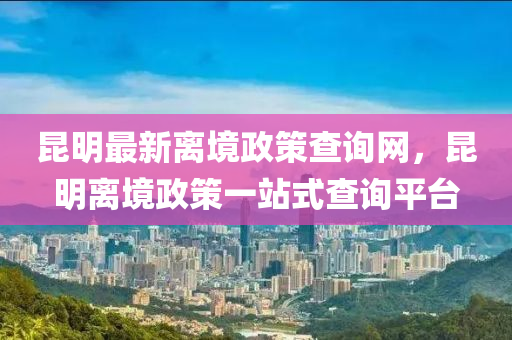 昆明最新離境政策查詢網(wǎng)，昆明離境政策一站式查詢平臺液壓動力機械,元件制造