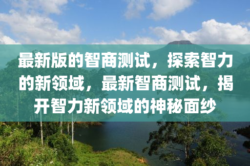 最新版的智商測(cè)試，探索智力的新領(lǐng)域，最新智商測(cè)試，揭開智力新領(lǐng)域的神秘面紗液壓動(dòng)力機(jī)械,元件制造