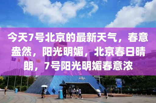 今天7號(hào)北京的最新天氣，春意盎然，陽(yáng)光明液壓動(dòng)力機(jī)械,元件制造媚，北京春日晴朗，7號(hào)陽(yáng)光明媚春意濃