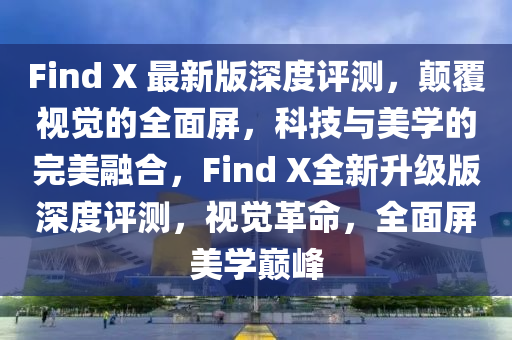 Find X 最新版深度評(píng)測(cè)，顛覆視覺的全面屏，科技與美學(xué)的完美融合，F(xiàn)ind X全新升級(jí)版深度評(píng)測(cè)，視覺革命，全面屏美學(xué)巔峰