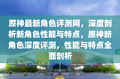 原神最新角色評測網(wǎng)，深度剖析新角色性能與特點，原神新角色深度評測，性能與特點全面剖析