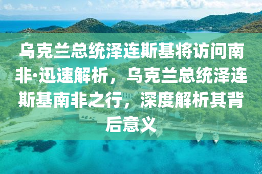 烏克蘭總統(tǒng)澤連斯基將訪問南非·迅速解析，烏克蘭總統(tǒng)澤連斯基南非之行，深度解析其背后意義液壓動(dòng)力機(jī)械,元件制造