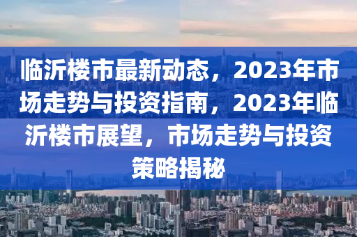 臨沂樓市最新動(dòng)態(tài)，2023年市場(chǎng)走勢(shì)與投資指南，2023年臨沂樓市展望，市場(chǎng)走勢(shì)與投資策略揭秘液壓動(dòng)力機(jī)械,元件制造