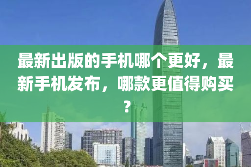 最新出版的手機(jī)哪個(gè)更好，最新手機(jī)發(fā)布，哪款更值得購買？液壓動(dòng)力機(jī)械,元件制造