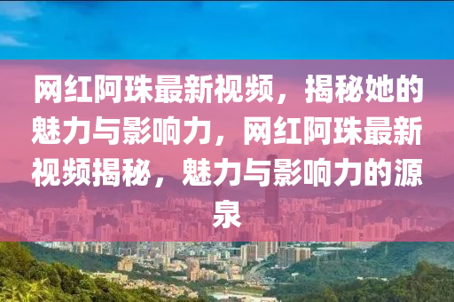 網(wǎng)紅阿珠最新視頻，揭秘她的魅力與影響力，網(wǎng)紅阿珠最新視頻揭秘，魅力與影響力的源泉液壓動(dòng)力機(jī)械,元件制造