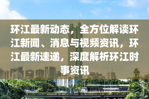 環(huán)江最新動態(tài)，全方位解讀環(huán)江新聞、消息與視頻資訊，環(huán)江最新速遞，深度解析環(huán)江時事資訊液壓動力機(jī)械,元件制造