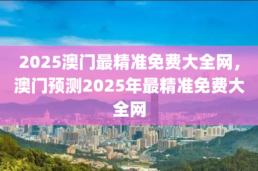 2025澳門(mén)最精準(zhǔn)免費(fèi)大全網(wǎng)，澳門(mén)預(yù)測(cè)2025年最精準(zhǔn)免費(fèi)大全網(wǎng)