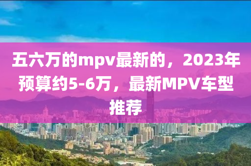 五六萬的mpv最新的，液壓動力機(jī)械,元件制造2023年預(yù)算約5-6萬，最新MPV車型推薦