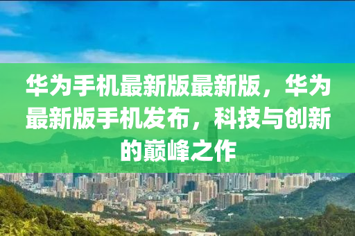 華為手機(jī)最新版最新版，華為最新版手機(jī)發(fā)布，科技與創(chuàng)新的巔峰之作