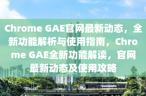 Chrome GAE官網(wǎng)最新動(dòng)態(tài)，全新功能解析與使用指南，Chrome GAE全新功能解讀，官網(wǎng)最新動(dòng)態(tài)及使用攻略