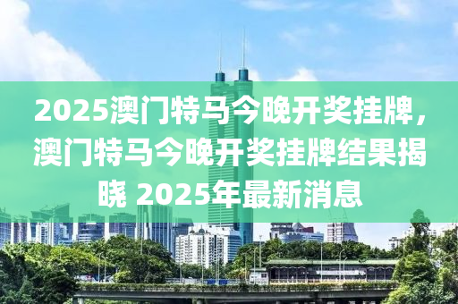 2025澳門特馬今晚開(kāi)獎(jiǎng)掛牌，澳門特馬今晚開(kāi)獎(jiǎng)掛牌結(jié)果揭曉 2025年最新消息液壓動(dòng)力機(jī)械,元件制造