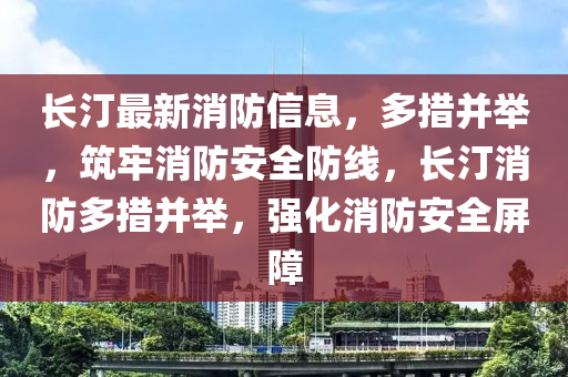 長汀最新消防信息，多措并舉，筑牢消防安全防線，長汀消防多措并舉，強化消防安全屏障