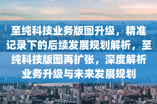 至純科技業(yè)務版圖升級，精準記錄下的后續(xù)發(fā)展規(guī)劃解析，至純科技版圖再擴張，深度解析業(yè)務升級與未來發(fā)展規(guī)劃液壓動力機械,元件制造