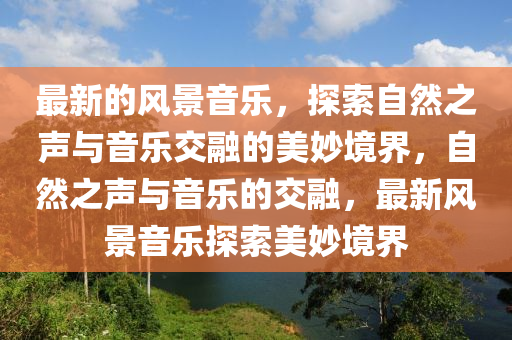 最新的風景音樂，探索自然之聲與音樂交融的美妙境界，自然之聲與音樂的交融，最新風景音樂探索美妙境界