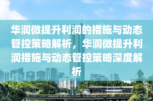 華潤微提升利潤液壓動力機械,元件制造的措施與動態(tài)管控策略解析，華潤微提升利潤措施與動態(tài)管控策略深度解析