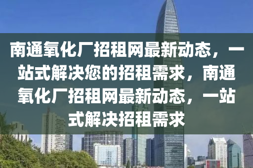 南通氧化廠招租網(wǎng)最新動態(tài)，一站式解決您的招租需求，南通氧化廠招租網(wǎng)最新動態(tài)，一站式解決招租需求