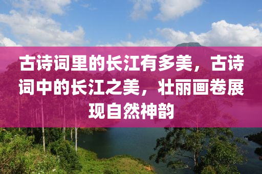 古詩詞里的長江有多美，古詩詞中的長江之美，壯麗畫卷展現(xiàn)自然神液壓動力機(jī)械,元件制造韻