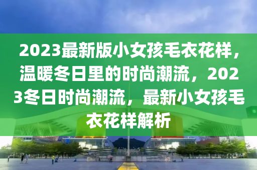 2023最新版小女孩毛衣花樣，溫暖冬日里的時(shí)尚潮流，2023冬日時(shí)尚潮流，最新小女孩毛衣花樣解析