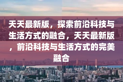 天天最新版，探索前沿科技與生活方式的融合，天天最新版，前沿科技與生活方式的完美融合