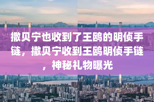 撒貝寧也收到了王鷗的明偵手鏈，撒貝寧收到王鷗明偵手鏈，神秘禮物曝光液壓動(dòng)力機(jī)械,元件制造