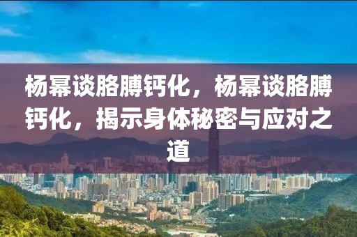 楊冪談胳膊鈣化，楊冪談胳膊鈣化，揭示身體秘密與應(yīng)對之道液壓動力機械,元件制造