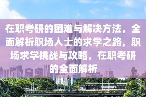 在職考研的困難與解決方法，全面解析職場人士的求學(xué)之路，職場求學(xué)挑戰(zhàn)與攻略，在職考研的全面解析液壓動力機械,元件制造